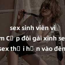 sex sinh viên việt nam Cặp đôi gái xinh sex thổi hồn vào đêm muộn