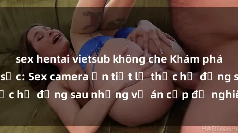 sex hentai vietsub không che Khám phá nguyên nhân gây sốc: Sex camera ẩn tiết lộ thực hư đằng sau những vụ án cấp độ nghiêm trọng