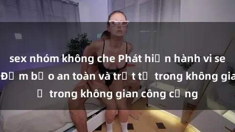 sex nhóm không che Phát hiện hành vi sex công viên - Đảm bảo an toàn và trật tự trong không gian công cộng