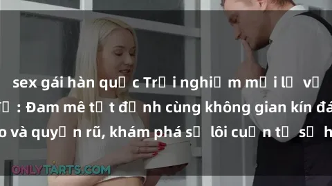 sex gái hàn quốc Trải nghiệm mới lạ với sex phòng thay đồ: Đam mê tột đỉnh cùng không gian kín đáo và quyến rũ, khám phá sự lôi cuốn từ sự hấp dẫn của nơi này.