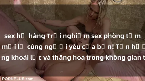 sex họ hàng Trải nghiệm sex phòng tắm đầy kích thích và mới lạ cùng người yêu của bạn! Tận hưởng khoái lạc và thăng hoa trong không gian tắm ấm áp và gợi cảm.