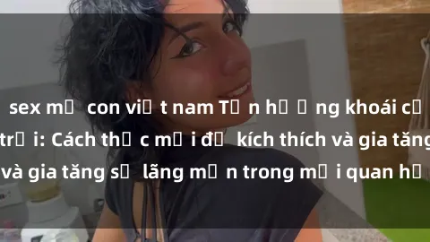 sex mẹ con việt nam Tận hưởng khoái cảm với sex ngoài trời: Cách thức mới để kích thích và gia tăng sự lãng mạn trong mối quan hệ của bạn!