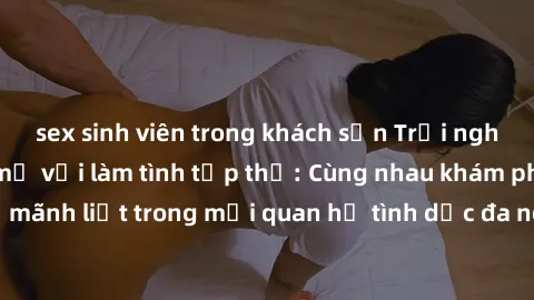 sex sinh viên trong khách sạn Trải nghiệm cảm xúc mới mẻ với làm tình tập thể: Cùng nhau khám phá niềm vui và sự mãnh liệt trong mối quan hệ tình dục đa người. Hãy thử ngay để biết cảm giác thú vị này
