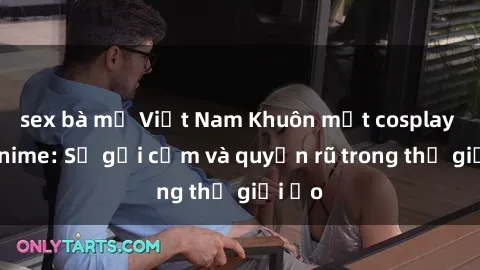 sex bà mẹ Việt Nam Khuôn mặt cosplay sex anime: Sự gợi cảm và quyến rũ trong thế giới ảo