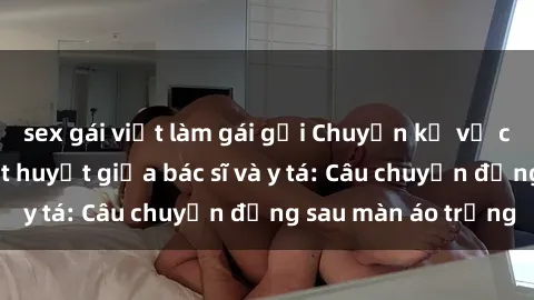 sex gái việt làm gái gọi Chuyện kể về cuộc tình đầy nhiệt huyết giữa bác sĩ và y tá: Câu chuyện đằng sau màn áo trắng