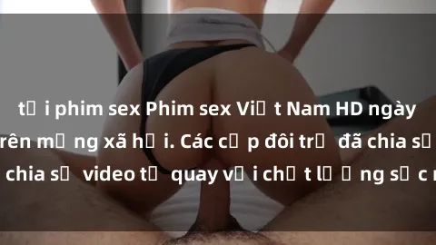 tải phim sex Phim sex Việt Nam HD ngày càng phổ biến trên mạng xã hội. Các cặp đôi trẻ đã chia sẻ video tự quay với chất lượng sắc nét, gợi cảm.