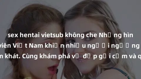 sex hentai vietsub không che Những hình ảnh sex gái sinh viên Việt Nam khiến nhiều người ngưỡng mộ và thèm khát. Cùng khám phá vẻ đẹp gợi cảm và quyến rũ của những cô gái trẻ này.