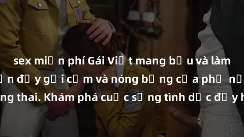 sex miễn phí Gái Việt mang bầu và làm tình: Màn trình diễn đầy gợi cảm và nóng bỏng của phụ nữ mang thai. Khám phá cuộc sống tình dục đầy hấp dẫn và mới lạ của họ!
