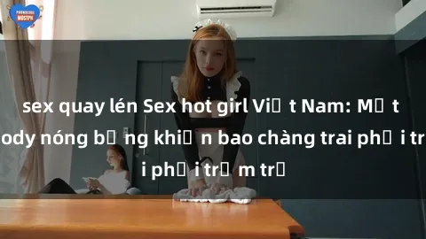 sex quay lén Sex hot girl Việt Nam: Mặt xinh, body nóng bỏng khiến bao chàng trai phải trầm trồ