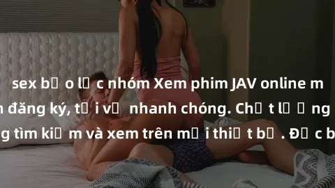 sex bạo lực nhóm Xem phim JAV online miễn phí không cần đăng ký, tải về nhanh chóng. Chất lượng HD, dễ dàng tìm kiếm và xem trên mọi thiết bị. Đặc biệt, không quảng cáo làm phiền.