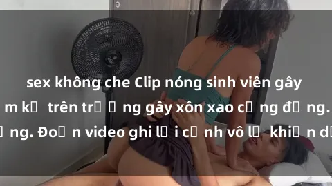 sex không che Clip nóng sinh viên gây sốc: Hành động cấm kỵ trên trường gây xôn xao cộng đồng. Đoạn video ghi lại cảnh vô lễ khiến dư luận bức xúc.
