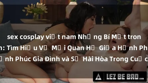 sex cosplay việt nam Những Bí Mật trong Tình Dục Gia Đình: Tìm Hiểu Về Mối Quan Hệ Giữa Hạnh Phúc Gia Đình và Sự Hài Hòa Trong Cuộc Sống Tình Dục