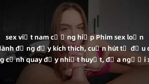 sex việt nam cưỡng hiếp Phim sex loạn luân Nhật Bản: Hành động đầy kích thích, cuốn hút từ đầu đến cuối. Những cảnh quay đầy nhiệt huyết, đưa người xem vào thế giới độc đáo của tình thân. Đừng bỏ lỡ!