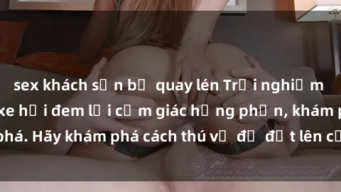 sex khách sạn bị quay lén Trải nghiệm mới lạ: Sex trong xe hơi đem lại cảm giác hưng phấn, khám phá. Hãy khám phá cách thú vị để đốt lên cảm xúc trong cuộc tình!