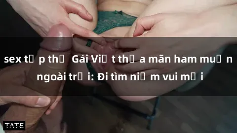 sex tập thể Gái Việt thỏa mãn ham muốn ngoài trời: Đi tìm niềm vui mới