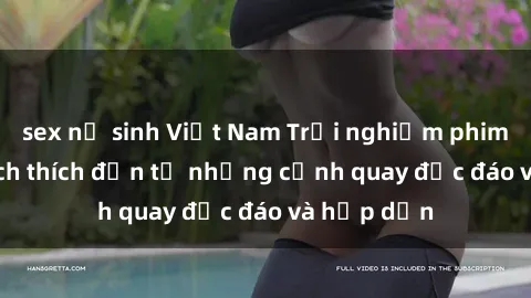 sex nữ sinh Việt Nam Trải nghiệm phim sex : Sự kích thích đến từ những cảnh quay độc đáo và hấp dẫn
