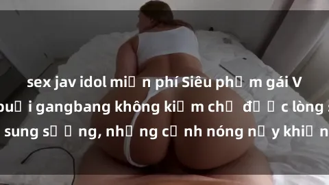 sex jav idol miễn phí Siêu phẩm gái Việt tham gia trong buổi gangbang không kiềm chế được lòng sung sướng, những cảnh nóng nảy khiến ai cũng phải mãn nhãn