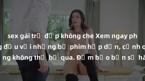 sex gái trẻ đẹp không che Xem ngay phim sex bukkake hàng đầu với những bộ phim hấp dẫn, cảnh quay nóng bỏng không thể bỏ qua. Đảm bảo bạn sẽ hài lòng với trải nghiệm mới lạ này!