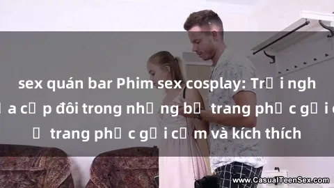 sex quán bar Phim sex cosplay: Trải nghiệm tuyệt vời của cặp đôi trong những bộ trang phục gợi cảm và kích thích
