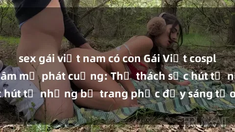sex gái việt nam có con Gái Việt cosplay sexy khiến fan hâm mộ phát cuồng: Thử thách sức hút từ những bộ trang phục đầy sáng tạo và quyến rũ!