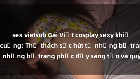 sex vietsub Gái Việt cosplay sexy khiến fan hâm mộ phát cuồng: Thử thách sức hút từ những bộ trang phục đầy sáng tạo và quyến rũ!