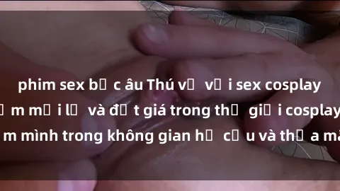 phim sex bắc âu Thú vị với sex cosplay anime: Trải nghiệm mới lạ và đắt giá trong thế giới cosplay! Đắm mình trong không gian hư cấu và thỏa mãn niềm đam mê của bạn!