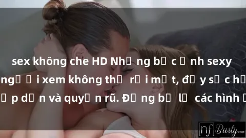 sex không che HD Những bức ảnh sexy tá gợi cảm khiến người xem không thể rời mắt, đầy sức hấp dẫn và quyến rũ. Đừng bỏ lỡ các hình ảnh nóng bỏng này!