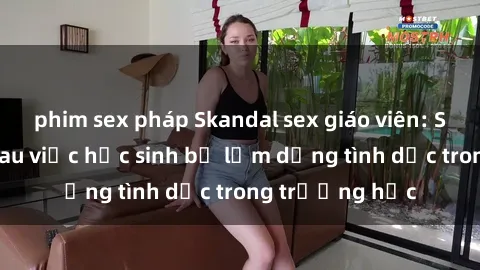 phim sex pháp Skandal sex giáo viên: Sự thật đằng sau việc học sinh bị lạm dụng tình dục trong trường học