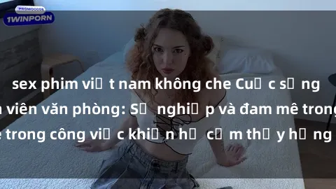sex phim việt nam không che Cuộc sống tình dục của nhân viên văn phòng: Sự nghiệp và đam mê trong công việc khiến họ cảm thấy hứng thú với tình dục?