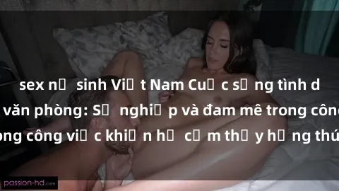 sex nữ sinh Việt Nam Cuộc sống tình dục của nhân viên văn phòng: Sự nghiệp và đam mê trong công việc khiến họ cảm thấy hứng thú với tình dục?