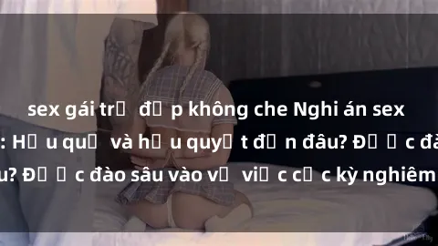 sex gái trẻ đẹp không che Nghi án sex nhân viên nhà hàng: Hậu quả và hậu quyết đến đâu? Được đào sâu vào vụ việc cực kỳ nghiêm trọng này.