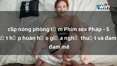 clip nóng phòng tắm Phim sex Pháp - Sự kết hợp hoàn hảo giữa nghệ thuật và đam mê