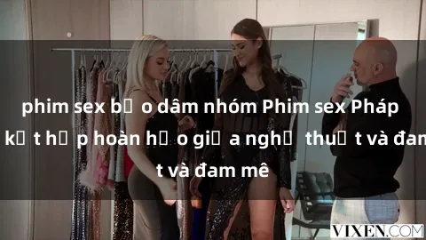 phim sex bạo dâm nhóm Phim sex Pháp - Sự kết hợp hoàn hảo giữa nghệ thuật và đam mê