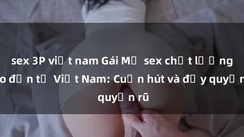 sex 3P việt nam Gái Mỹ sex chất lượng cao đến từ Việt Nam: Cuốn hút và đầy quyến rũ