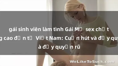 gái sinh viên làm tình Gái Mỹ sex chất lượng cao đến từ Việt Nam: Cuốn hút và đầy quyến rũ