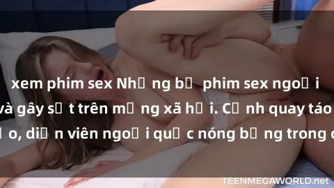 xem phim sex Những bộ phim sex ngoại quốc nổi tiếng và gây sốt trên mạng xã hội. Cảnh quay táo bạo, diễn viên ngoại quốc nóng bỏng trong các tác phẩm đỉnh cao.