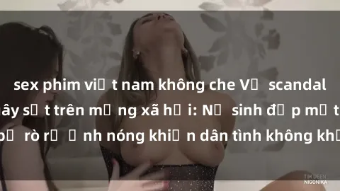 sex phim việt nam không che Vụ scandal gái xinh lộ hàng gây sốt trên mạng xã hội: Nữ sinh đẹp mắt bị rò rỉ ảnh nóng khiến dân tình không khỏi bất ngờ và phẫn nộ!