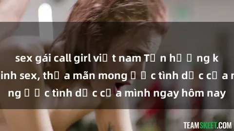 sex gái call girl việt nam Tận hưởng khoái cảm với gái xinh sex, thỏa mãn mong ước tình dục của mình ngay hôm nay