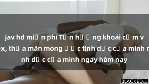 jav hd miễn phí Tận hưởng khoái cảm với gái xinh sex, thỏa mãn mong ước tình dục của mình ngay hôm nay