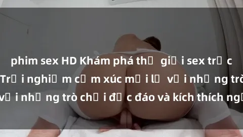 phim sex HD Khám phá thế giới sex trực tuyến: Hơn tuổi? Trải nghiệm cảm xúc mới lạ với những trò chơi độc đáo và kích thích người lớn