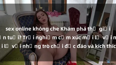 sex online không che Khám phá thế giới sex trực tuyến: Hơn tuổi? Trải nghiệm cảm xúc mới lạ với những trò chơi độc đáo và kích thích người lớn