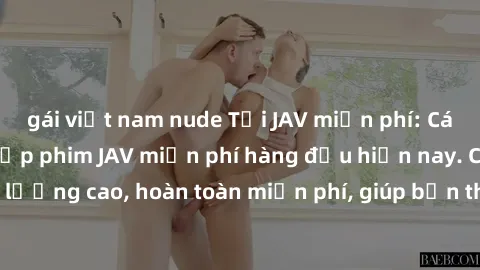 gái việt nam nude Tải JAV miễn phí: Các trang web cung cấp phim JAV miễn phí hàng đầu hiện nay. Các tác phẩm chất lượng cao, hoàn toàn miễn phí, giúp bạn thỏa mãn niềm đam mê mà không tốn kém.
