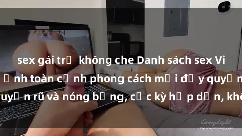 sex gái trẻ không che Danh sách sex Việt Nam không che - Ảnh toàn cảnh phong cách mới đầy quyến rũ và nóng bỏng, cực kỳ hấp dẫn, không thể bỏ qua!