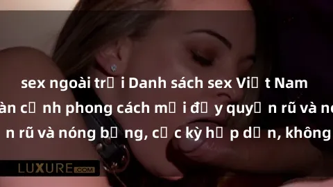 sex ngoài trời Danh sách sex Việt Nam không che - Ảnh toàn cảnh phong cách mới đầy quyến rũ và nóng bỏng, cực kỳ hấp dẫn, không thể bỏ qua!