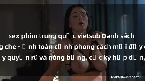 sex phim trung quốc vietsub Danh sách sex Việt Nam không che - Ảnh toàn cảnh phong cách mới đầy quyến rũ và nóng bỏng, cực kỳ hấp dẫn, không thể bỏ qua!