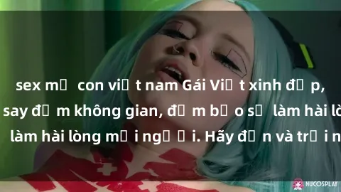 sex mẹ con việt nam Gái Việt xinh đẹp, nồng nàn làm tình say đắm không gian, đảm bảo sẽ làm hài lòng mọi người. Hãy đến và trải nghiệm ngay!