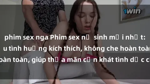 phim sex nga Phim sex nữ sinh mới nhất: Trải nghiệm nhiều tình huống kích thích, không che hoàn toàn, giúp thỏa mãn cơn khát tình dục của các bạn trẻ