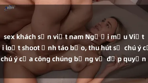 sex khách sạn việt nam Người mẫu Việt Nam gây sốt với loạt shoot ảnh táo bạo, thu hút sự chú ý của công chúng bằng vẻ đẹp quyến rũ và gợi cảm.