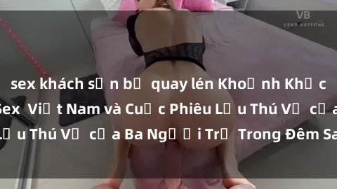 sex khách sạn bị quay lén Khoảnh Khắc Đầy Kịch Tính: Sex  Việt Nam và Cuộc Phiêu Lưu Thú Vị của Ba Người Trẻ Trong Đêm Say Đắm