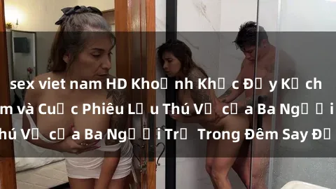 sex viet nam HD Khoảnh Khắc Đầy Kịch Tính: Sex  Việt Nam và Cuộc Phiêu Lưu Thú Vị của Ba Người Trẻ Trong Đêm Say Đắm